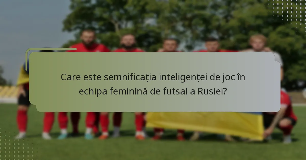 Care este semnificația inteligenței de joc în echipa feminină de futsal a Rusiei?